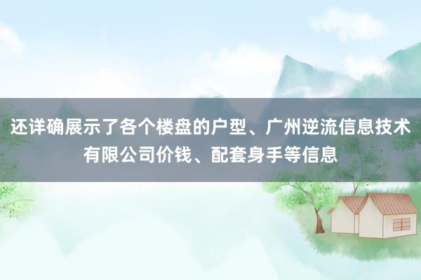 还详确展示了各个楼盘的户型、广州逆流信息技术有限公司价钱、配套身手等信息