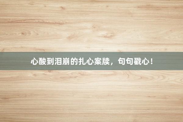 心酸到泪崩的扎心案牍，句句戳心！