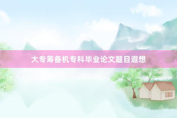 大专筹备机专科毕业论文题目遐想