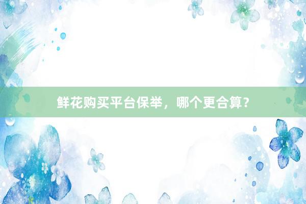 鲜花购买平台保举，哪个更合算？